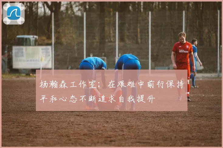 杨瀚森工作室：在艰难中前行保持平和心态不断追求自我提升
