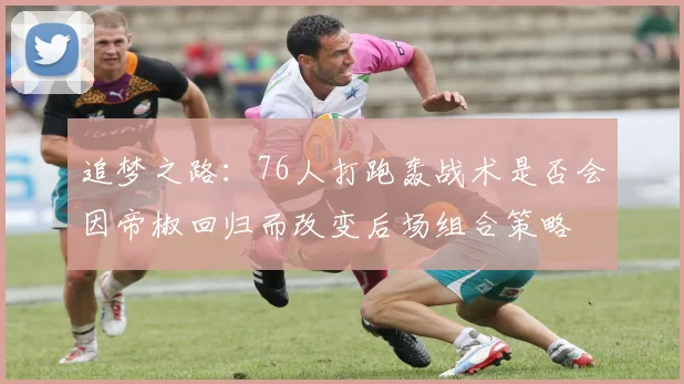 追梦之路：76人打跑轰战术是否会因帝椒回归而改变后场组合策略