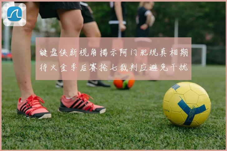键盘侠新视角揭示阿门犯规真相期待火金季后赛抢七裁判应避免干扰比赛