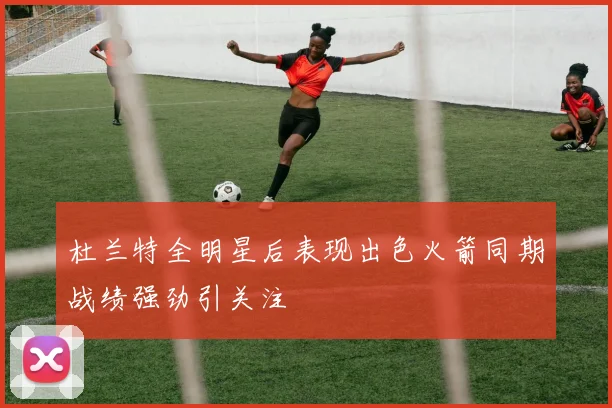 杜兰特全明星后表现出色火箭同期战绩强劲引关注