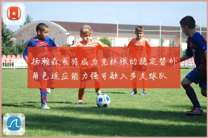 杨瀚森或将成为克林根的稳定替补角色适应能力强可融入多支球队