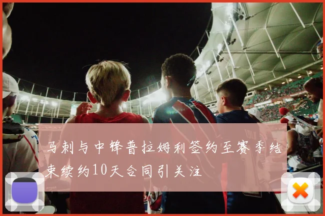 马刺与中锋普拉姆利签约至赛季结束续约10天合同引关注
