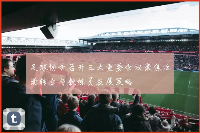 足球协会召开三大重要会议聚焦注册转会与教练员发展策略