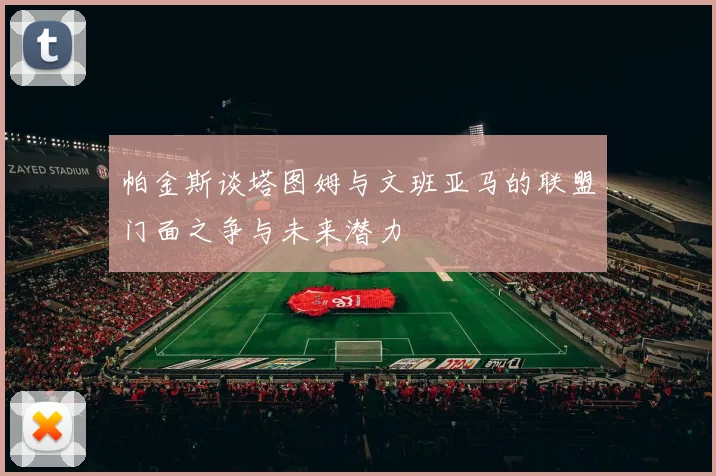帕金斯谈塔图姆与文班亚马的联盟门面之争与未来潜力