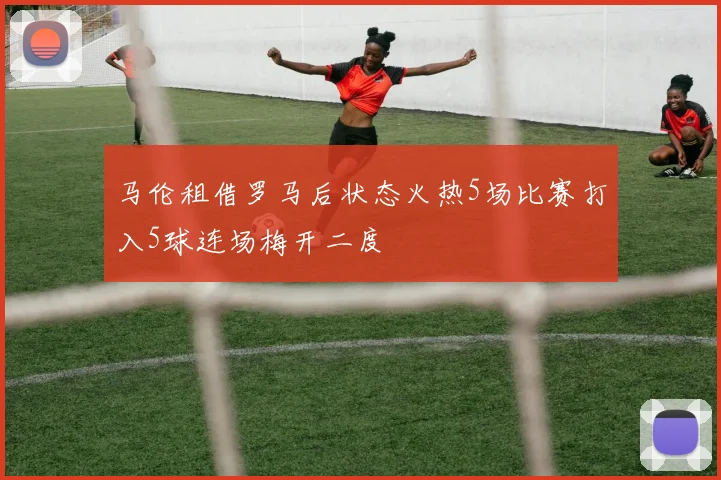 马伦租借罗马后状态火热5场比赛打入5球连场梅开二度