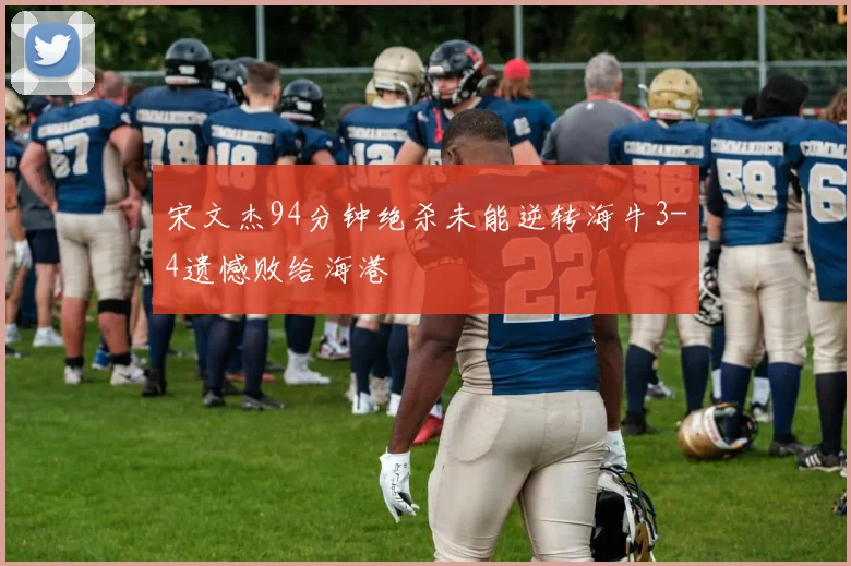 宋文杰94分钟绝杀未能逆转海牛3-4遗憾败给海港