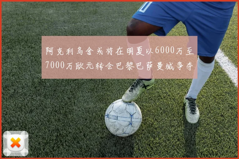 阿克利乌舍或将在明夏以6000万至7000万欧元转会巴黎巴萨曼城争夺战升级