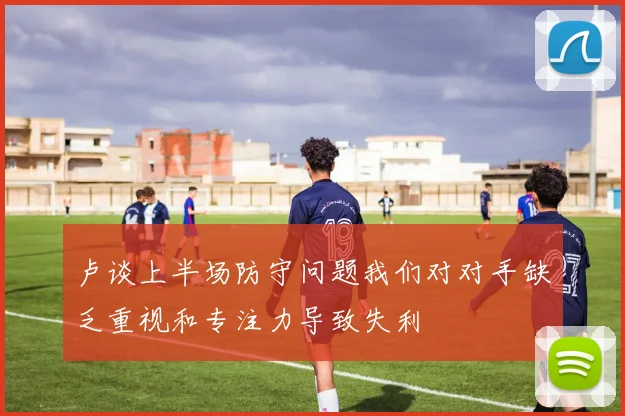 卢谈上半场防守问题我们对对手缺乏重视和专注力导致失利