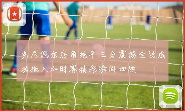 克尼佩尔底角绝平三分震撼全场成功拖入加时赛精彩瞬间回顾