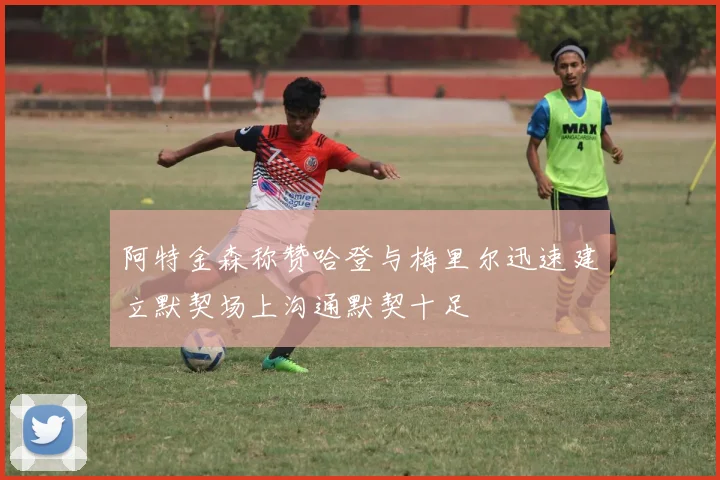 阿特金森称赞哈登与梅里尔迅速建立默契场上沟通默契十足