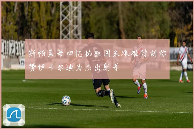 斯帕莱蒂回忆执教国米艰难时刻称赞伊卡尔迪为杰出射手