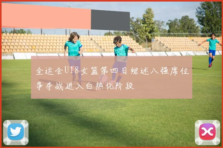 全运会U18女篮第四日综述八强席位争夺战进入白热化阶段