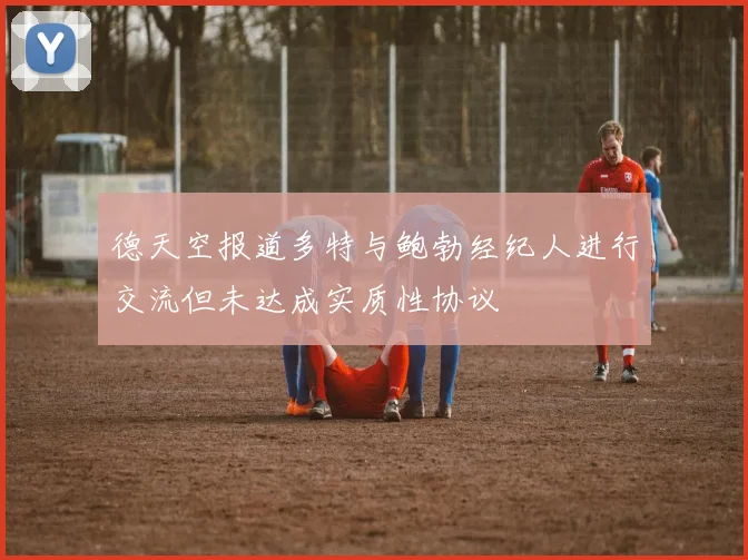 德天空报道多特与鲍勃经纪人进行交流但未达成实质性协议