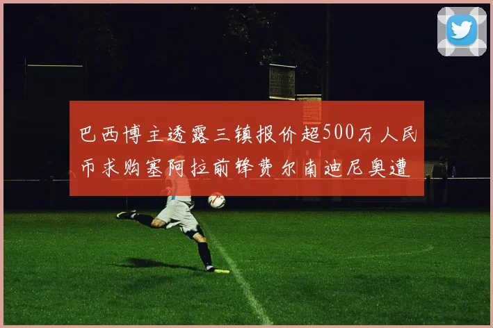 巴西博主透露三镇报价超500万人民币求购塞阿拉前锋费尔南迪尼奥遭拒绝
