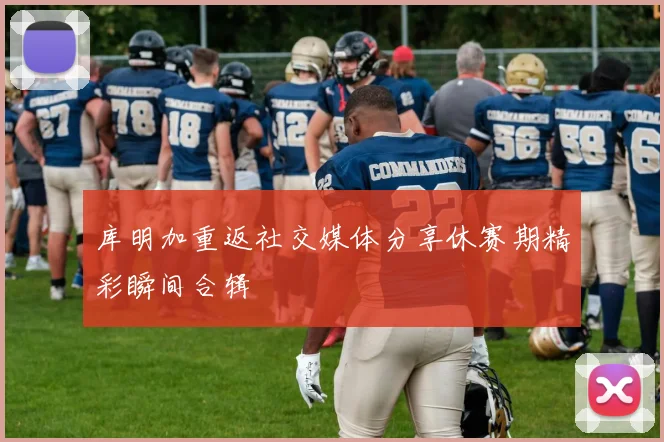 库明加重返社交媒体分享休赛期精彩瞬间合辑