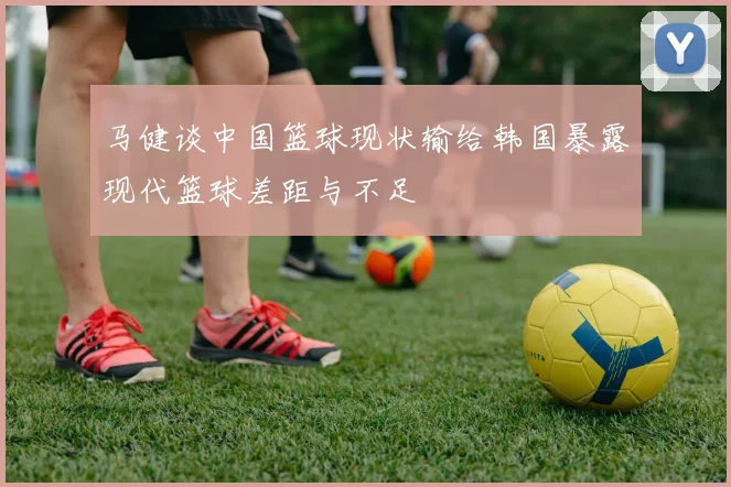 马健谈中国篮球现状输给韩国暴露现代篮球差距与不足