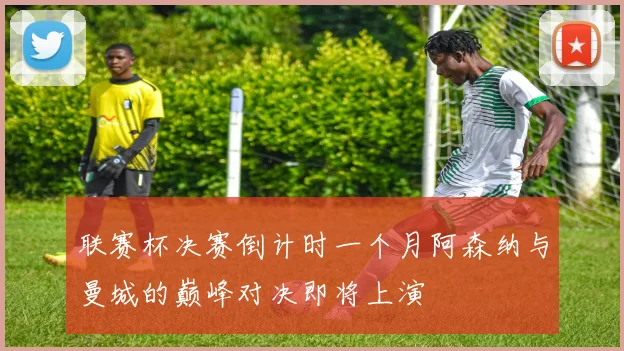 联赛杯决赛倒计时一个月阿森纳与曼城的巅峰对决即将上演