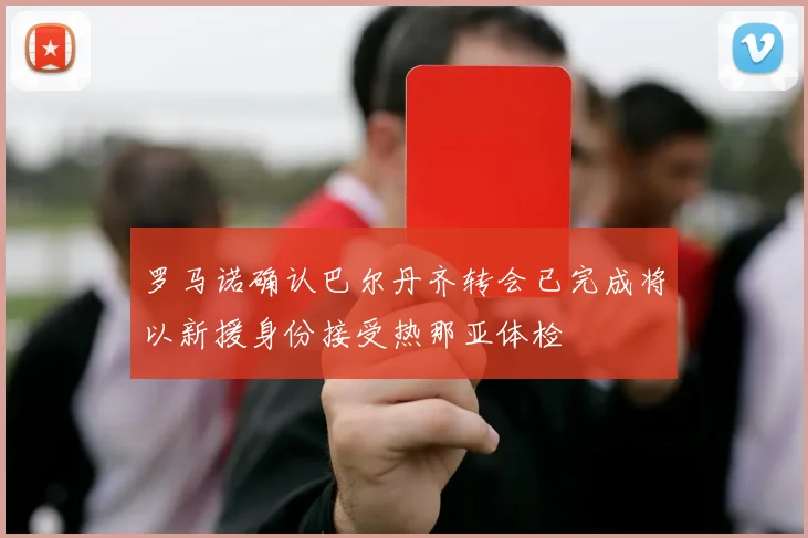 罗马诺确认巴尔丹齐转会已完成将以新援身份接受热那亚体检