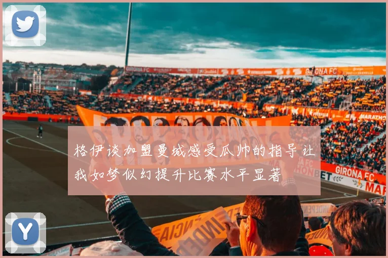 格伊谈加盟曼城感受瓜帅的指导让我如梦似幻提升比赛水平显著