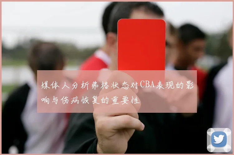 媒体人分析弗格状态对CBA表现的影响与伤病恢复的重要性