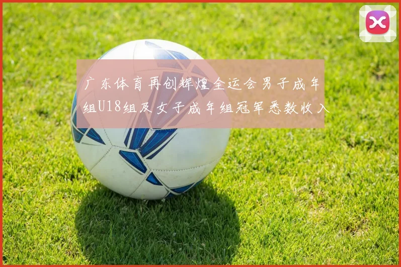 广东体育再创辉煌全运会男子成年组U18组及女子成年组冠军悉数收入囊中