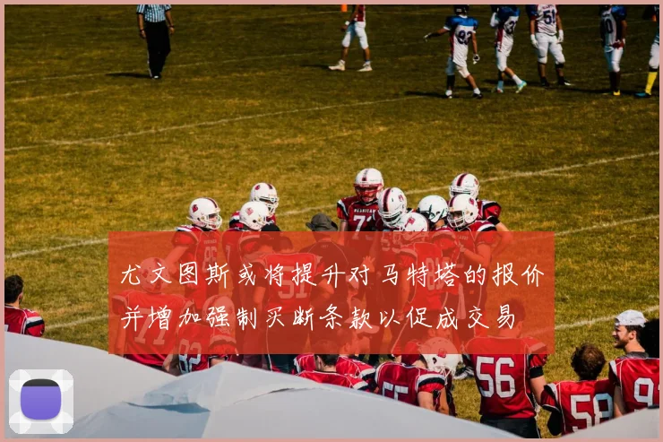 尤文图斯或将提升对马特塔的报价并增加强制买断条款以促成交易