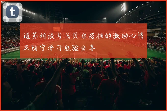 道苏姆谈与戈贝尔搭档的激动心情及防守学习经验分享