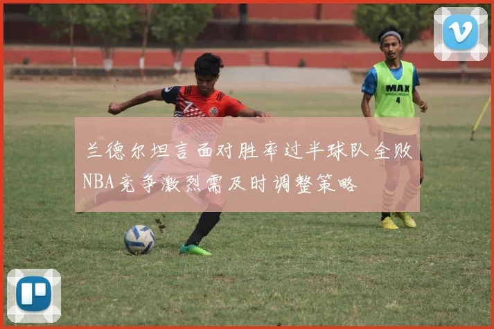 兰德尔坦言面对胜率过半球队全败NBA竞争激烈需及时调整策略