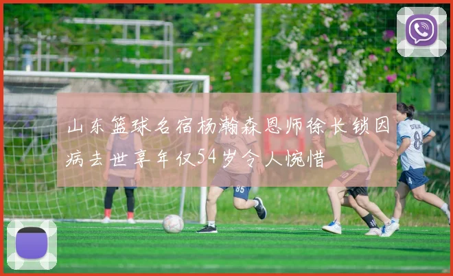 山东篮球名宿杨瀚森恩师徐长锁因病去世享年仅54岁令人惋惜