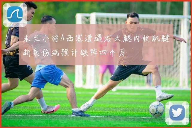 米兰小将A西塞遭遇右大腿内收肌腱断裂伤病预计缺阵四个月
