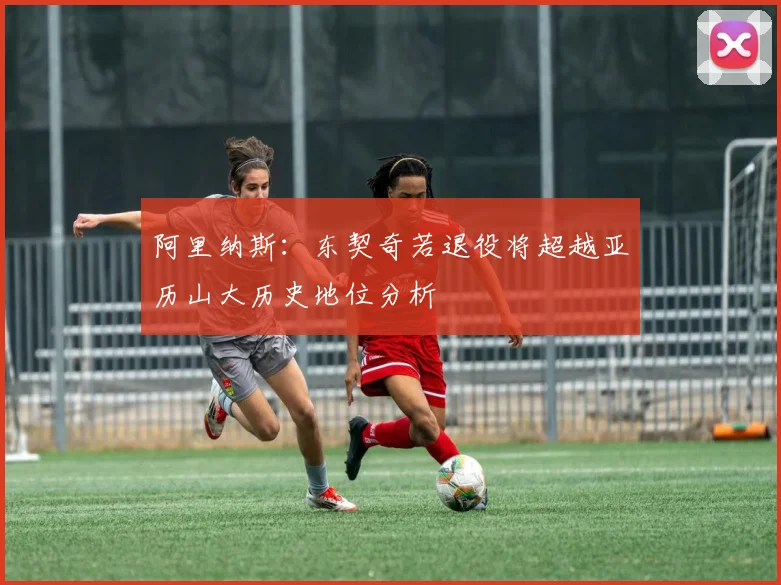 阿里纳斯：东契奇若退役将超越亚历山大历史地位分析