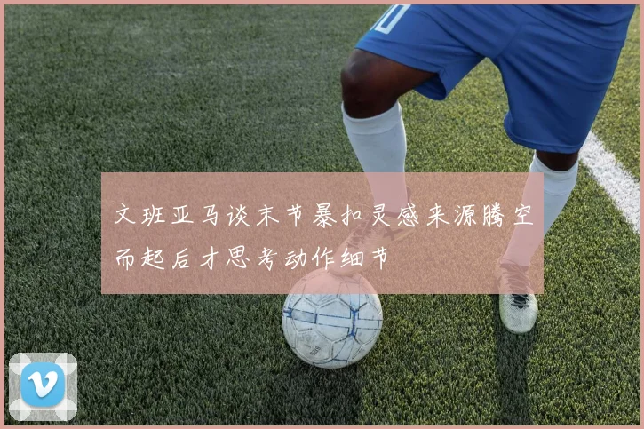 文班亚马谈末节暴扣灵感来源腾空而起后才思考动作细节