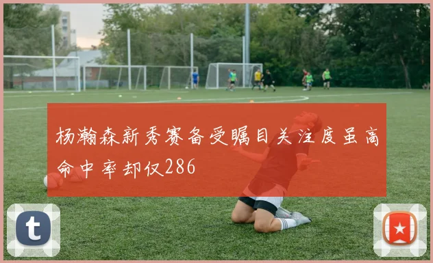 杨瀚森新秀赛备受瞩目关注度虽高命中率却仅286