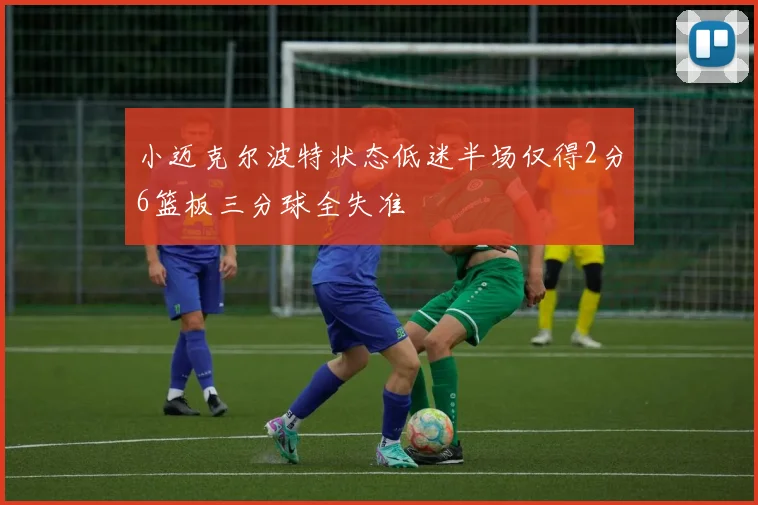 小迈克尔波特状态低迷半场仅得2分6篮板三分球全失准