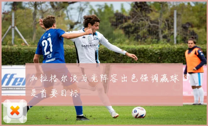 加拉格尔谈马竞阵容出色强调赢球是首要目标
