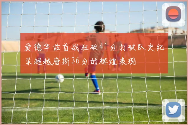 爱德华兹首战狂砍41分打破队史纪录超越唐斯36分的辉煌表现