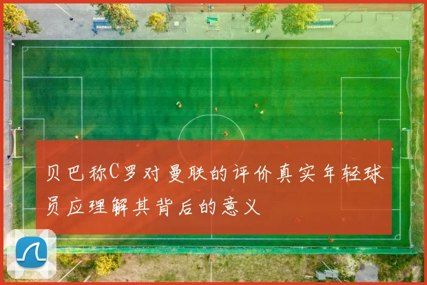 贝巴称C罗对曼联的评价真实年轻球员应理解其背后的意义