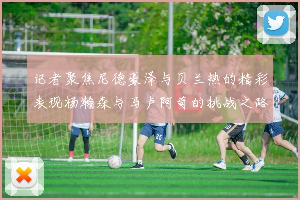 记者聚焦尼德豪泽与贝兰热的精彩表现杨瀚森与马卢阿奇的挑战之路依旧艰难