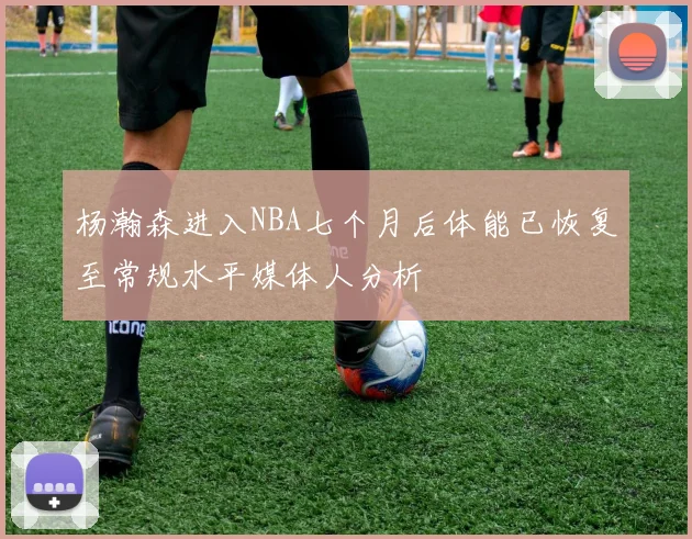 杨瀚森进入NBA七个月后体能已恢复至常规水平媒体人分析