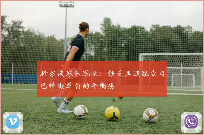 科尔谈球队现状：缺乏库追配合与巴特勒单打的平衡感