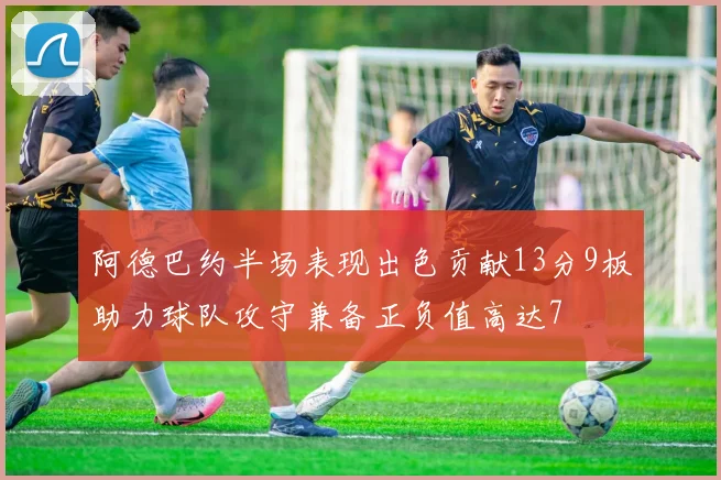 阿德巴约半场表现出色贡献13分9板助力球队攻守兼备正负值高达7