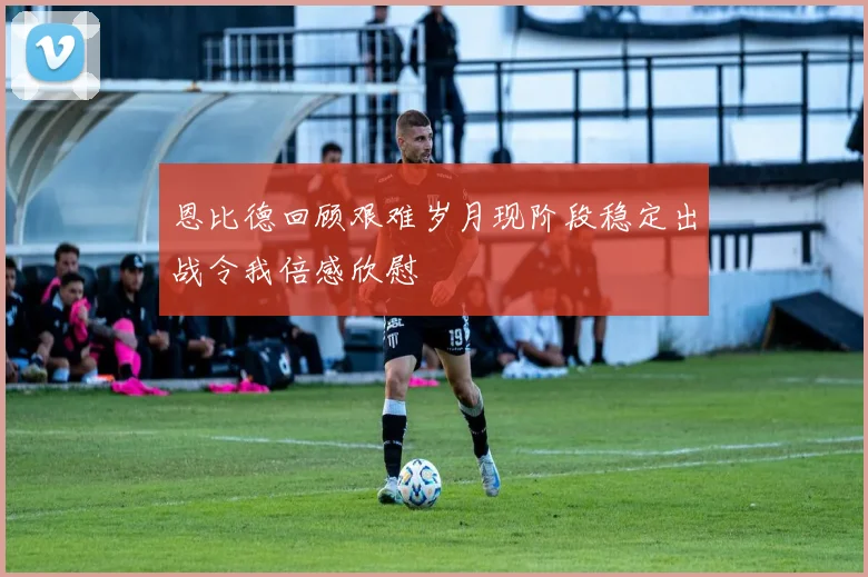 恩比德回顾艰难岁月现阶段稳定出战令我倍感欣慰