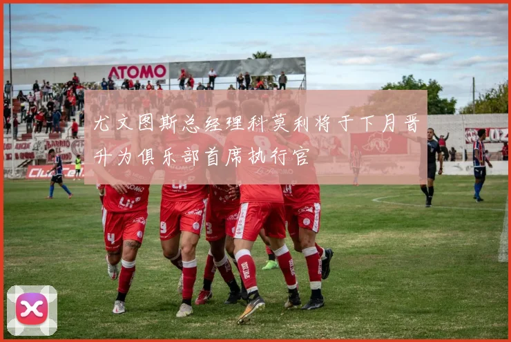 尤文图斯总经理科莫利将于下月晋升为俱乐部首席执行官